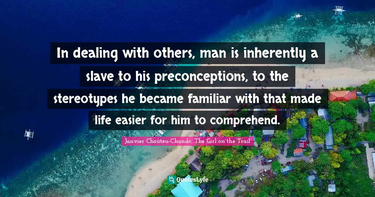 In dealing with others, man is inherently a slave to his preconceptions, to the stereotypes he became familiar with that made life easier for him to comprehend.