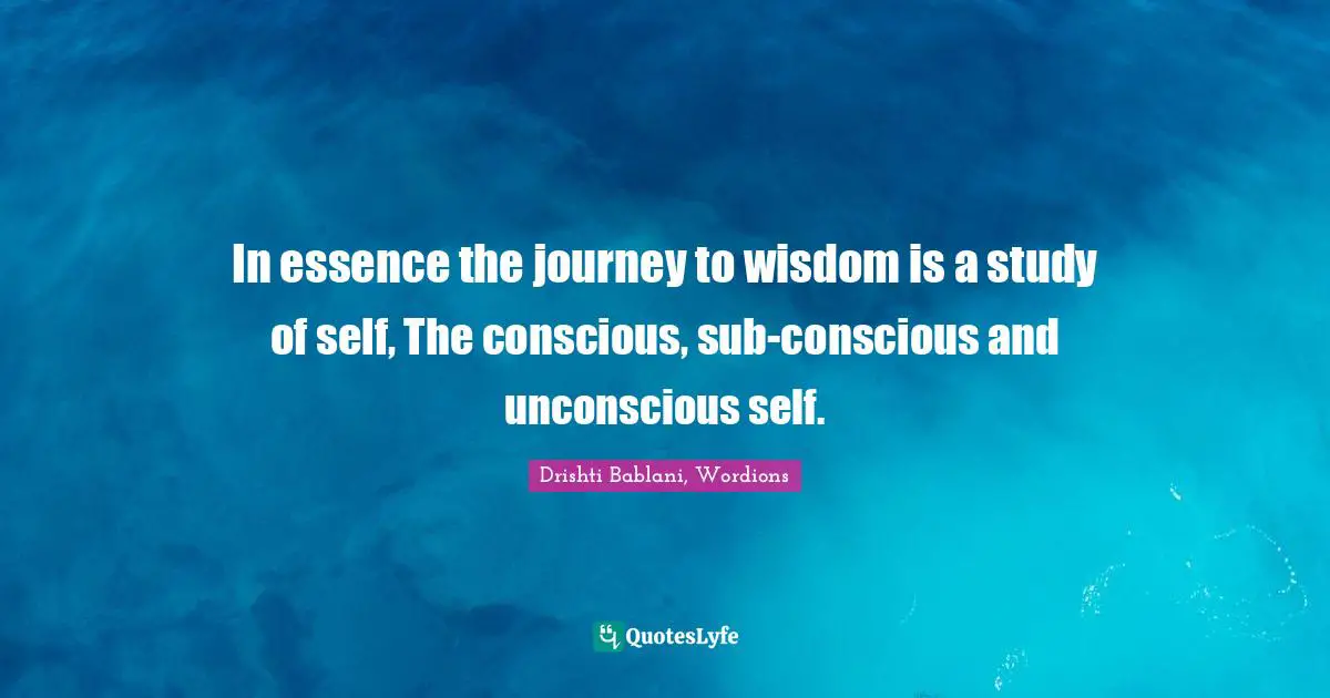 In essence the journey to wisdom is a study of self, The conscious, sub-conscious and unconscious self.