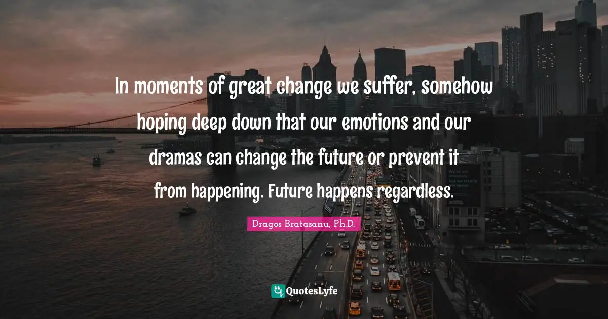 In moments of great change we suffer, somehow hoping deep down that our emotions and our dramas can change the future or prevent it from happening. Future happens regardless.