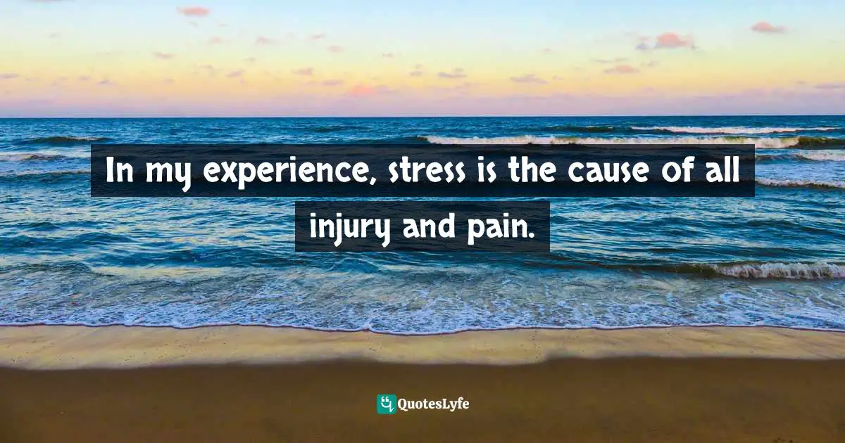 In my experience, stress is the cause of all injury and pain.