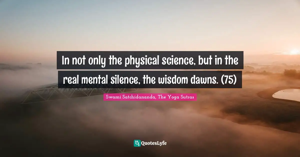 In not only the physical science, but in the real mental silence, the wisdom dawns. (75)