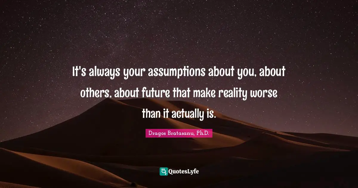 It's always your assumptions about you, about others, about future that make reality worse than it actually is.
