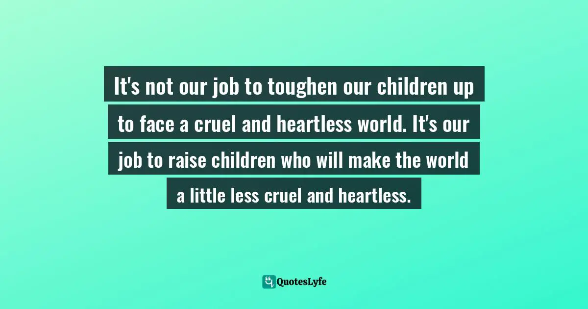 L.R. Knost, Two Thousand Kisses A Day: Gentle Parenting Through The Ages And Stages Quotes: "It's not our job to toughen our children up to face a cruel and heartless world. It's our job to raise children who will make the world a little less cruel and heartless."