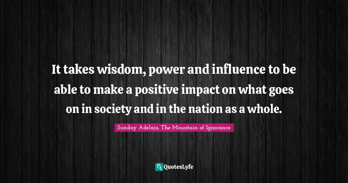It takes wisdom, power and influence to be able to make a positive impact on what goes on in society and in the nation as a whole.