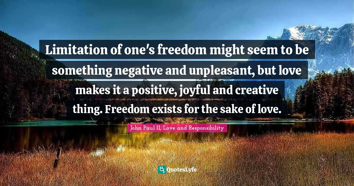 Limitation of one's freedom might seem to be something negative and unpleasant, but love makes it a positive, joyful and creative thing. Freedom exists for the sake of love.