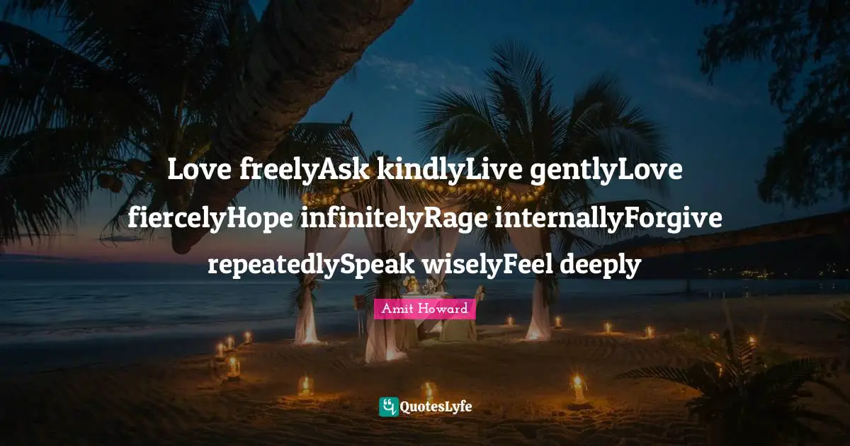 Amit Howard Quotes: "Love freelyAsk kindlyLive gentlyLove fiercelyHope infinitelyRage internallyForgive repeatedlySpeak wiselyFeel deeply"