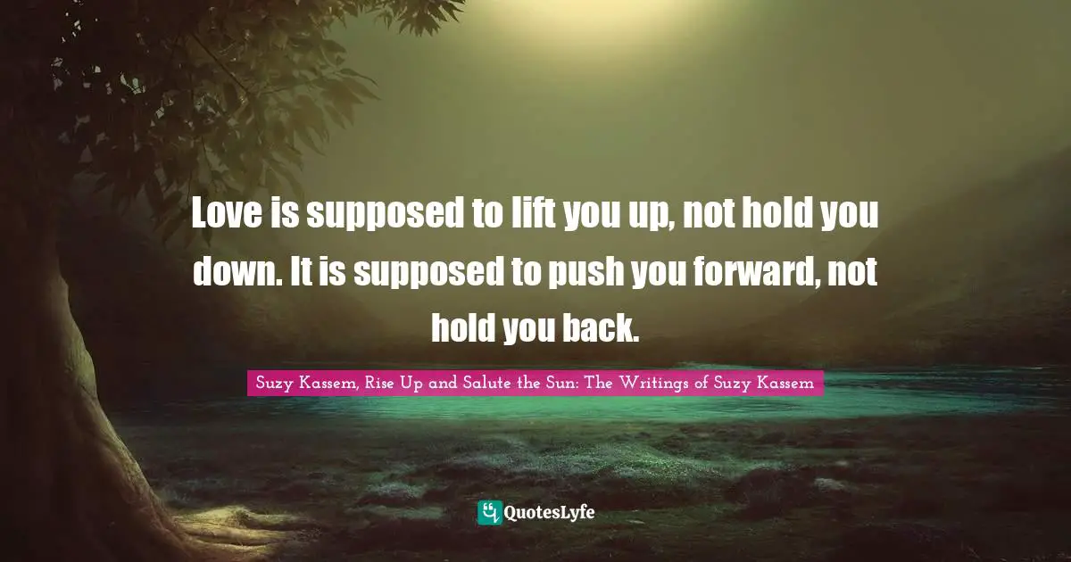 Love is supposed to lift you up, not hold you down. It is supposed to push you forward, not hold you back.