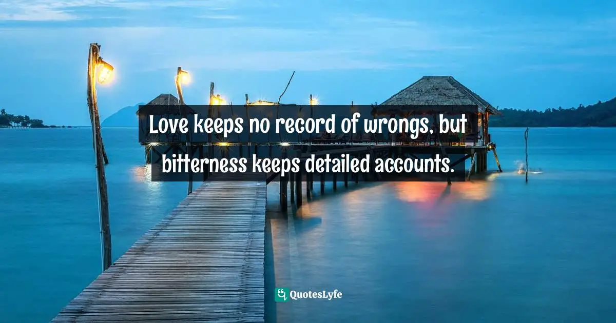 Love keeps no record of wrongs, but bitterness keeps detailed accounts.
