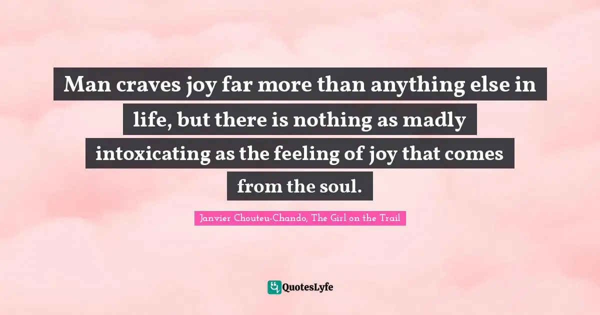 Man craves joy far more than anything else in life, but there is nothing as madly intoxicating as the feeling of joy that comes from the soul.