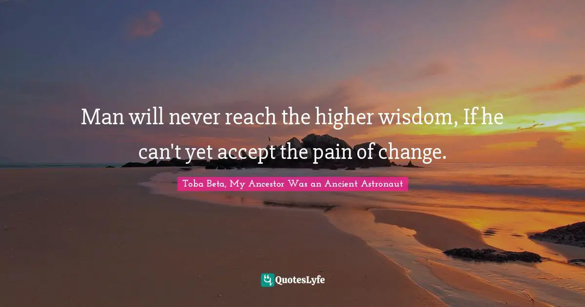Man will never reach the higher wisdom, If he can't yet accept the pain of change.