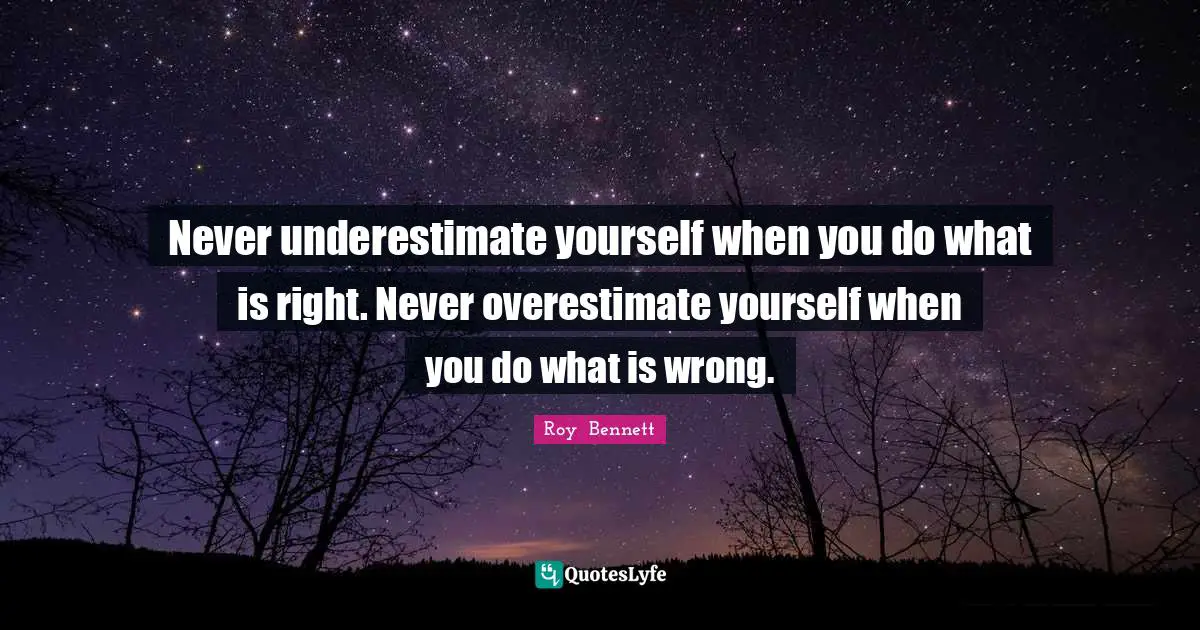 Never underestimate yourself when you do what is right. Never overestimate yourself when you do what is wrong.