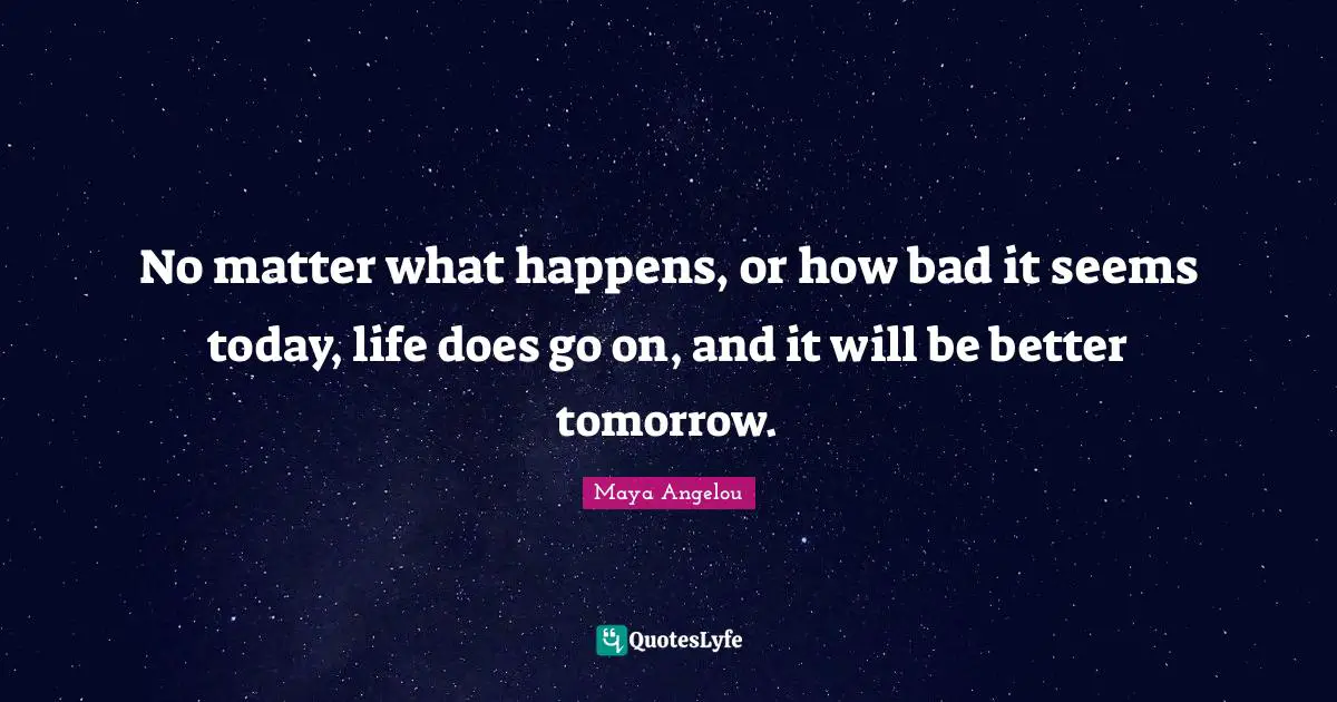 Maya Angelou Quotes: "No matter what happens, or how bad it seems today, life does go on, and it will be better tomorrow."