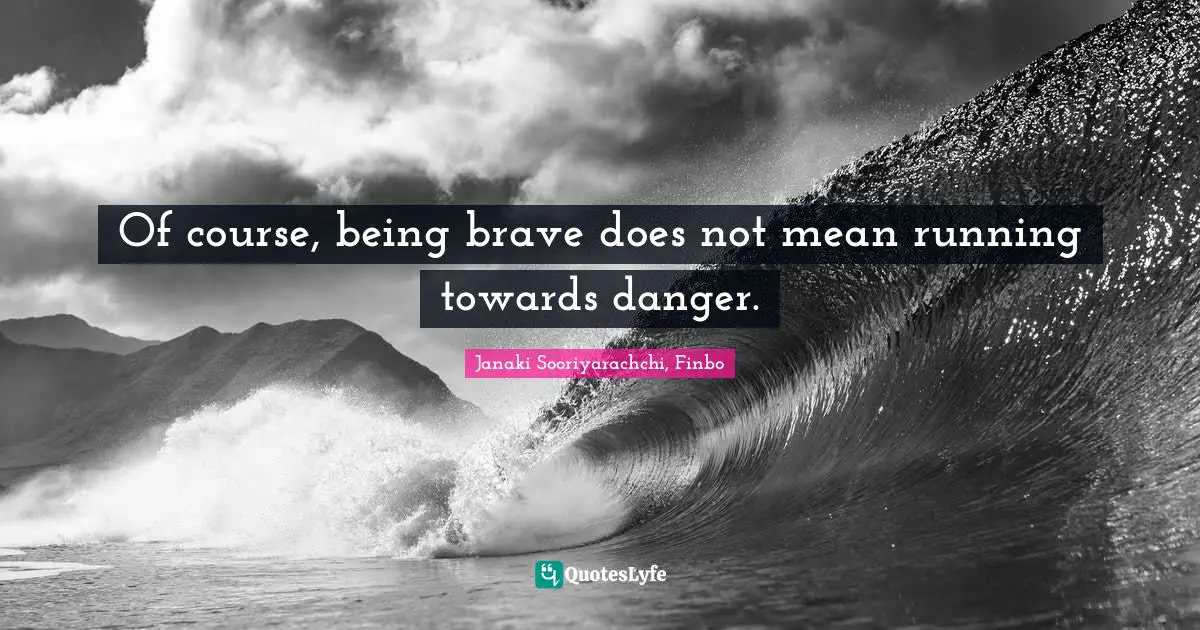 Of course, being brave does not mean running towards danger.
