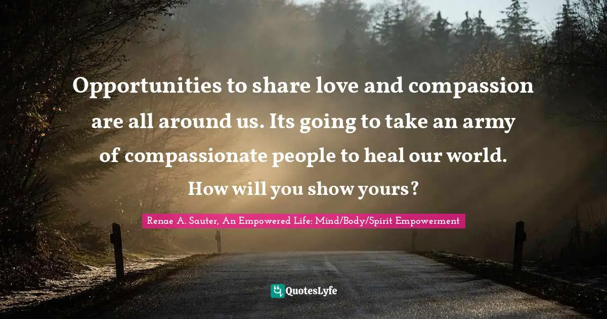 Renae A. Sauter, An Empowered Life: Mind/Body/Spirit Empowerment Quotes: Opportunities to share love and compassion are all around us. Its going to take an army of compassionate people to heal our world. How will you show yours?