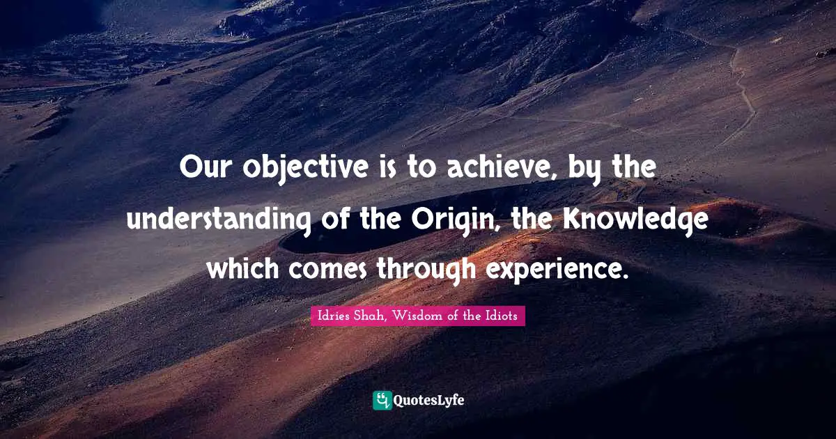 Our objective is to achieve, by the understanding of the Origin, the Knowledge which comes through experience.