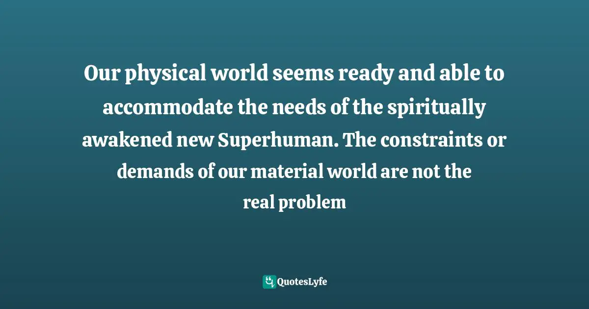 Our physical world seems ready and able to accommodate the needs of the spiritually awakened new Superhuman. The constraints or demands of our material world are not the real problem