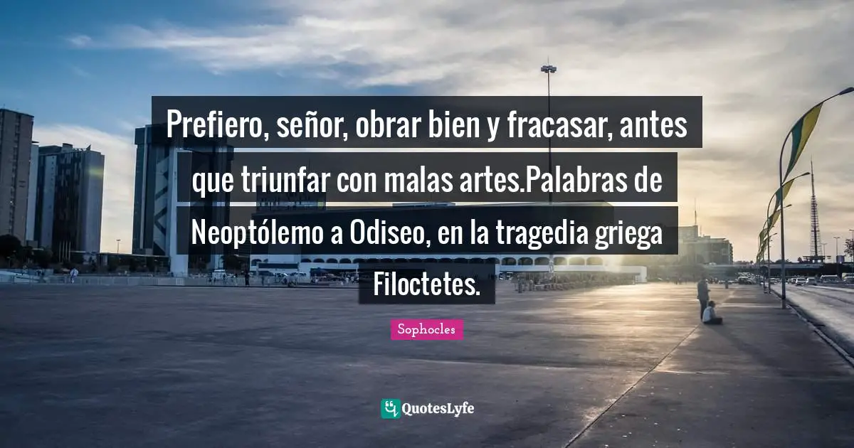 Prefiero, señor, obrar bien y fracasar, antes que triunfar con malas artes.Palabras de Neoptólemo a Odiseo, en la tragedia griega Filoctetes.