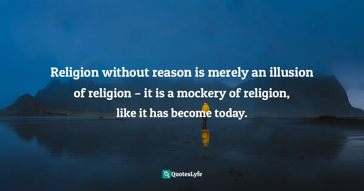 Religion without reason is merely an illusion of religion – it is a mockery of religion, like it has become today.