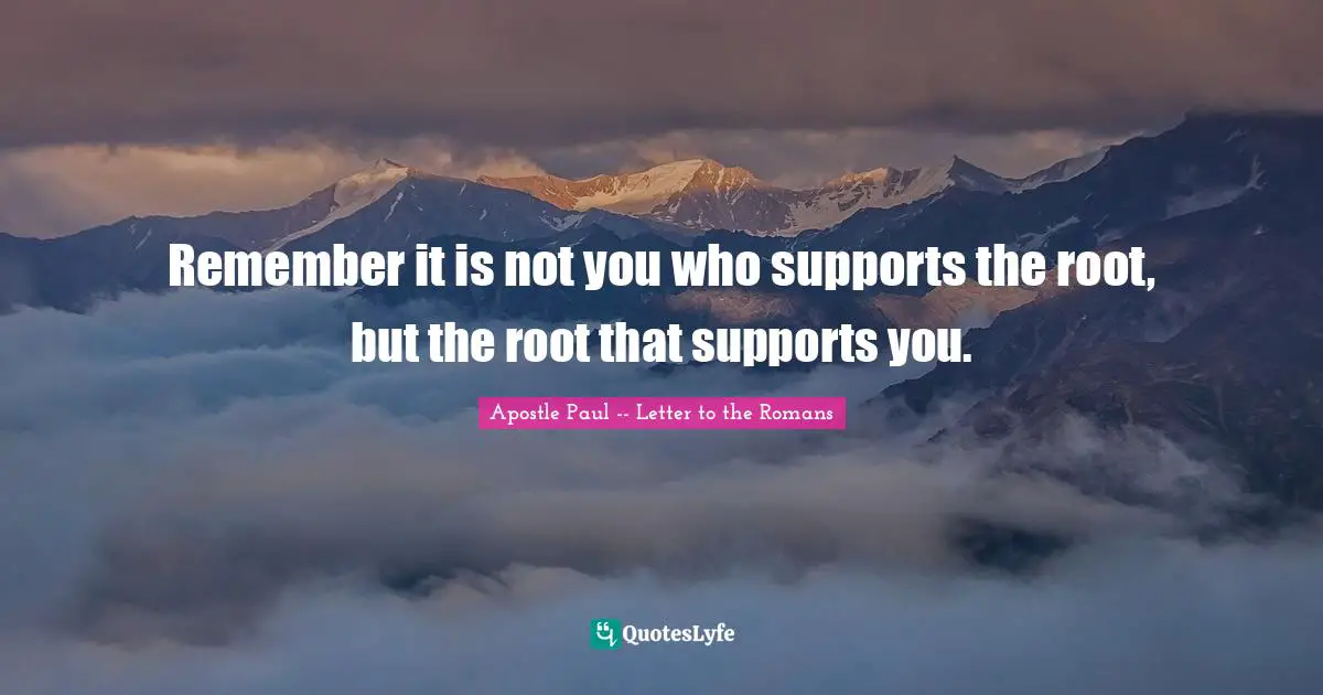 Remember it is not you who supports the root, but the root that supports you.