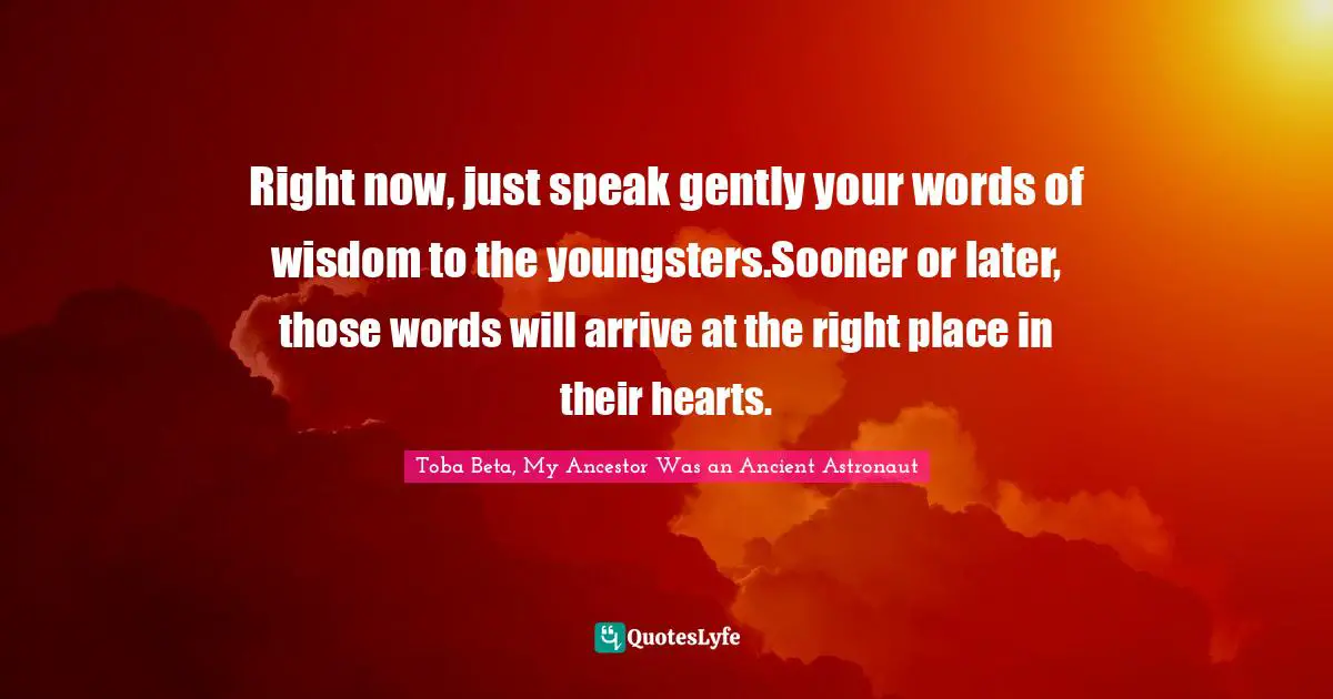Right now, just speak gently your words of wisdom to the youngsters.Sooner or later, those words will arrive at the right place in their hearts.