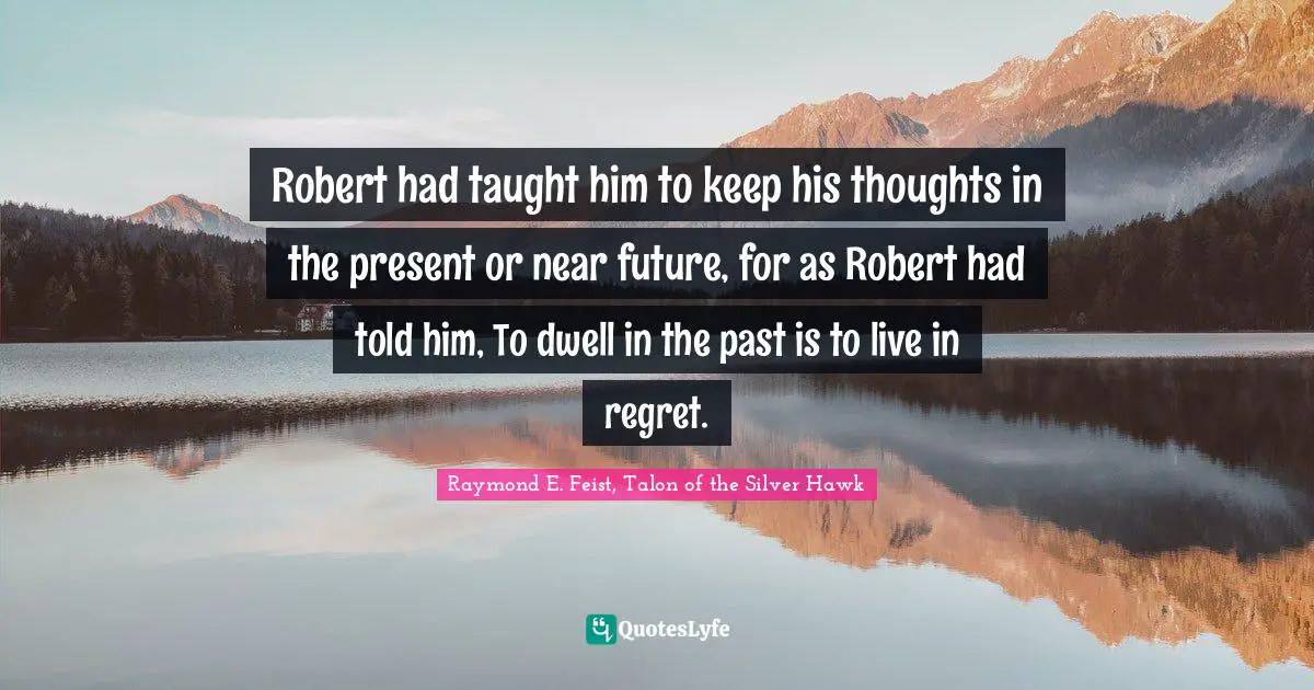 Raymond E. Feist Quotes: "Robert had taught him to keep his thoughts in the present or near future, for as Robert had told him, To dwell in the past is to live in regret."