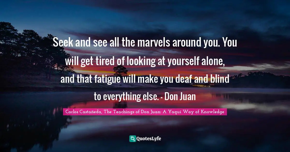 Seek and see all the marvels around you. You will get tired of looking at yourself alone, and that fatigue will make you deaf and blind to everything else. - Don Juan