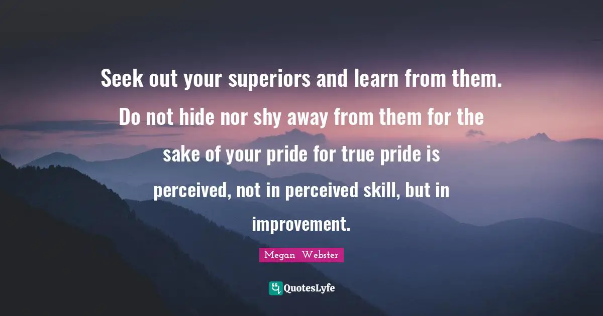 Seek out your superiors and learn from them. Do not hide nor shy away from them for the sake of your pride for true pride is perceived, not in perceived skill, but in improvement.