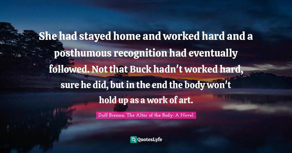 She had stayed home and worked hard and a posthumous recognition had eventually followed. Not that Buck hadn't worked hard, sure he did, but in the end the body won't hold up as a work of art.
