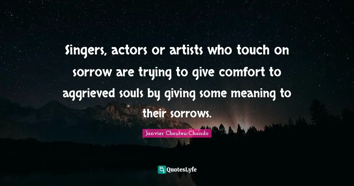 Singers, actors or artists who touch on sorrow are trying to give comfort to aggrieved souls by giving some meaning to their sorrows.