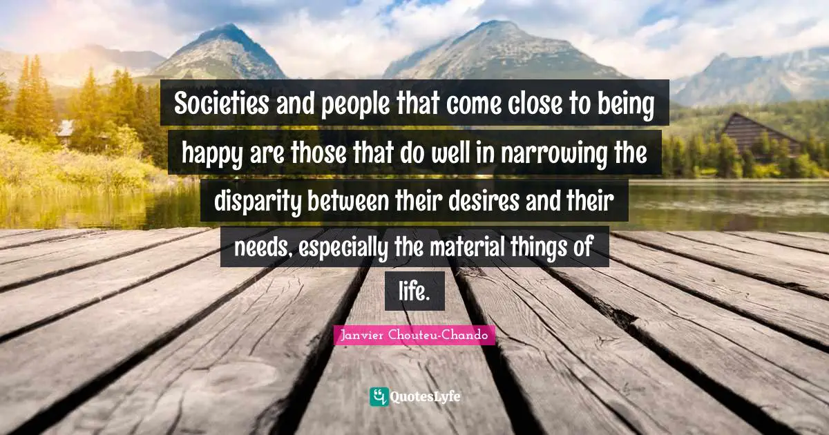 Societies and people that come close to being happy are those that do well in narrowing the disparity between their desires and their needs, especially the material things of life.