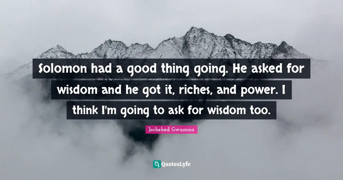 Solomon had a good thing going. He asked for wisdom and he got it, riches, and power. I think I'm going to ask for wisdom too.