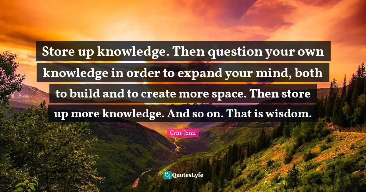 Store up knowledge. Then question your own knowledge in order to expand your mind, both to build and to create more space. Then store up more knowledge. And so on. That is wisdom.