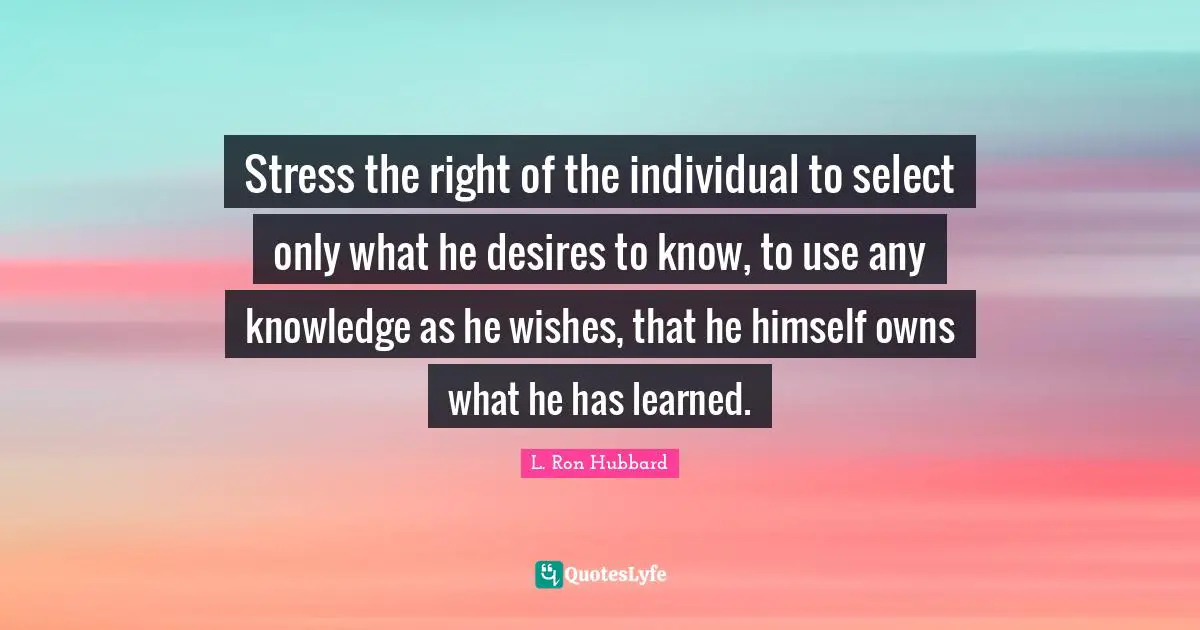 Stress the right of the individual to select only what he desires to know, to use any knowledge as he wishes, that he himself owns what he has learned.