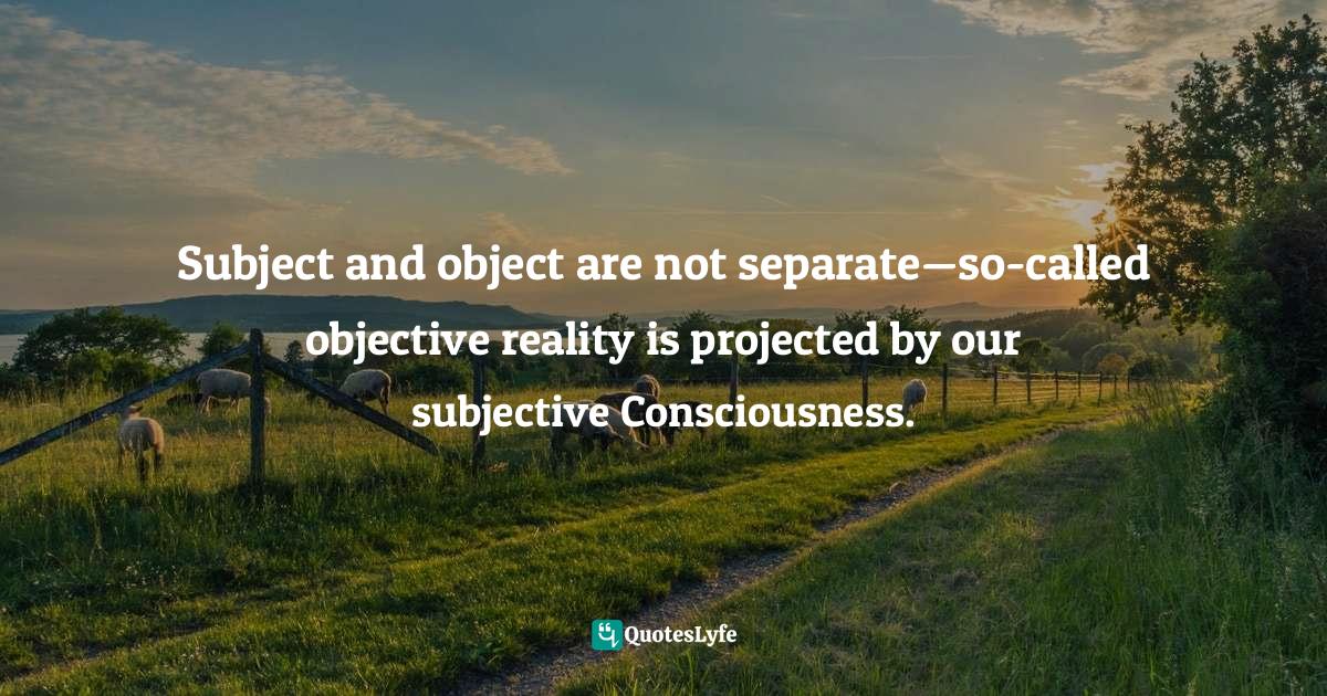 Subject and object are not separate—so-called objective reality is projected by our subjective Consciousness.