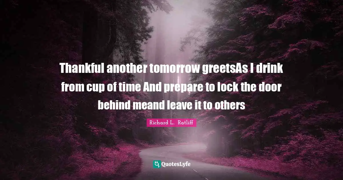 Thankful another tomorrow greetsAs I drink from cup of time And prepare to lock the door behind meand leave it to others
