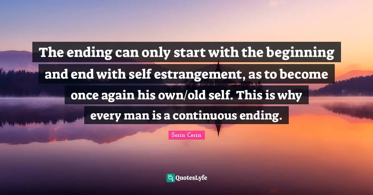 The ending can only start with the beginning and end with self estrangement, as to become once again his own/old self. This is why every man is a continuous ending.