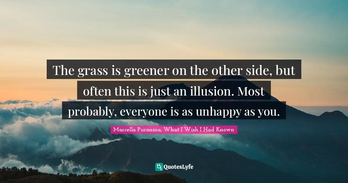 The grass is greener on the other side, but often this is just an illusion. Most probably, everyone is as unhappy as you.