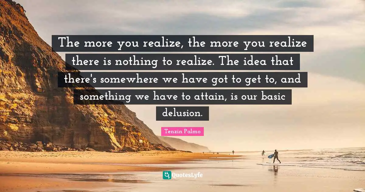 The more you realize, the more you realize there is nothing to realize. The idea that there's somewhere we have got to get to, and something we have to attain, is our basic delusion.