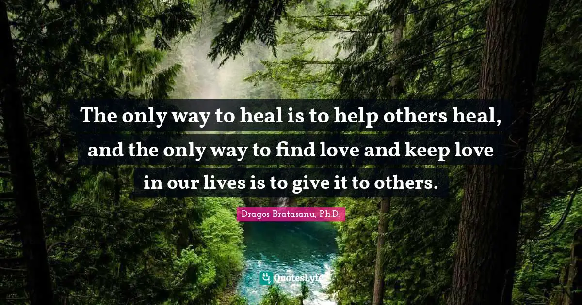 The only way to heal is to help others heal, and the only way to find love and keep love in our lives is to give it to others.