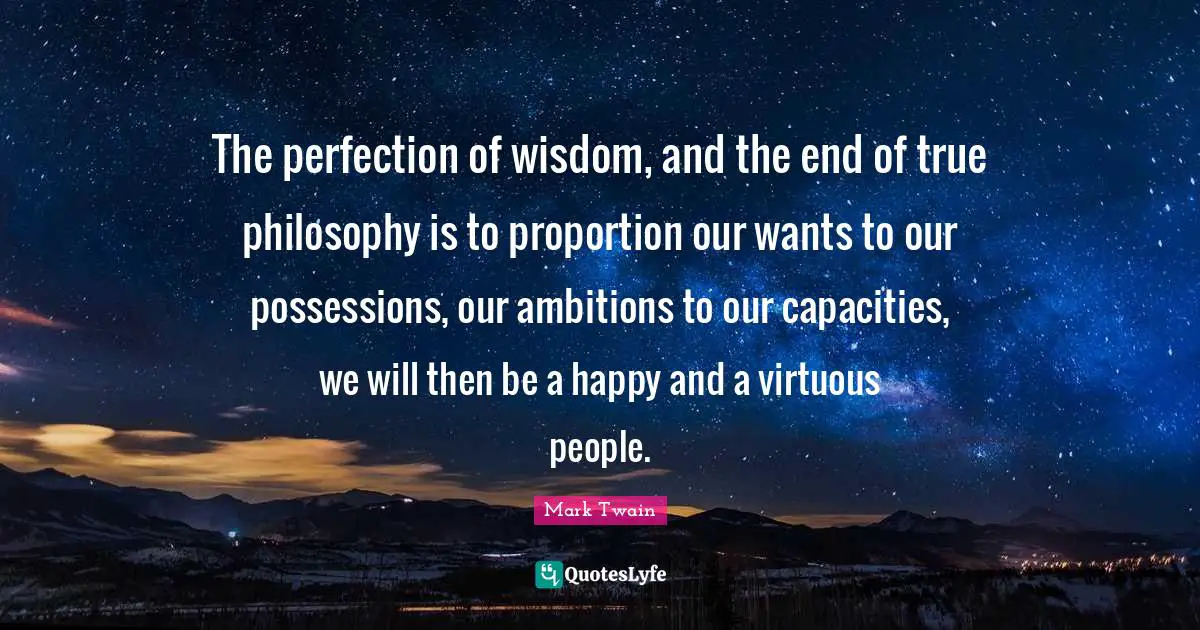 The perfection of wisdom, and the end of true philosophy is to proportion our wants to our possessions, our ambitions to our capacities, we will then be a happy and a virtuous people.