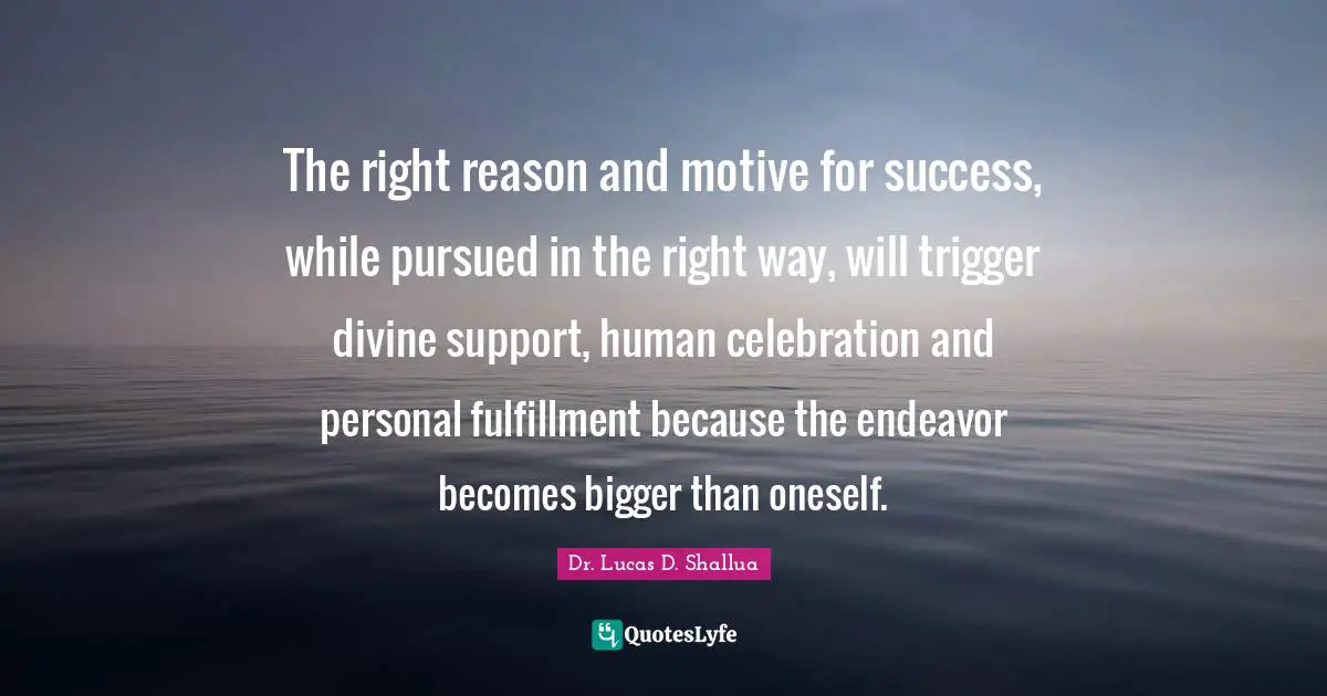 The right reason and motive for success, while pursued in the right way, will trigger divine support, human celebration and personal fulfillment because the endeavor becomes bigger than oneself.