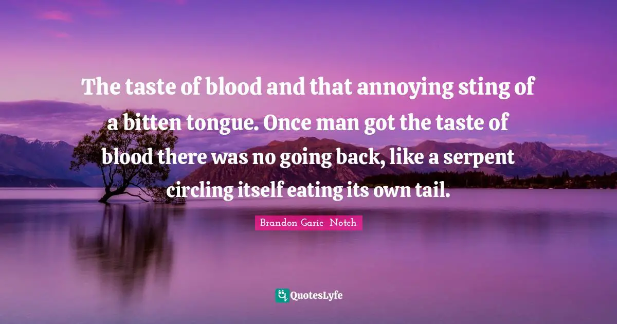 The taste of blood and that annoying sting of a bitten tongue. Once man got the taste of blood there was no going back, like a serpent circling itself eating its own tail.