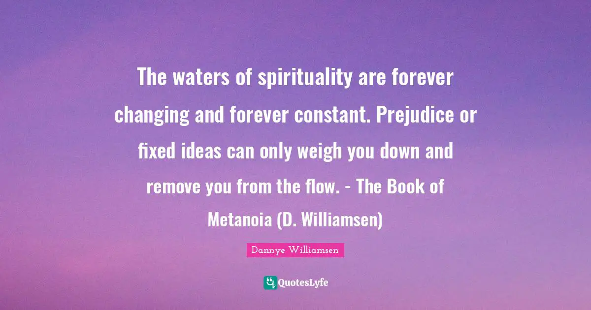 The waters of spirituality are forever changing and forever constant. Prejudice or fixed ideas can only weigh you down and remove you from the flow. - The Book of Metanoia (D. Williamsen)