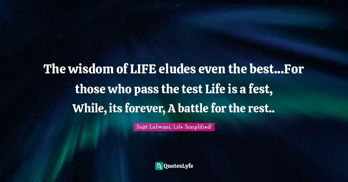 The wisdom of LIFE eludes even the best...For those who pass the test Life is a fest, While, its forever, A battle for the rest..