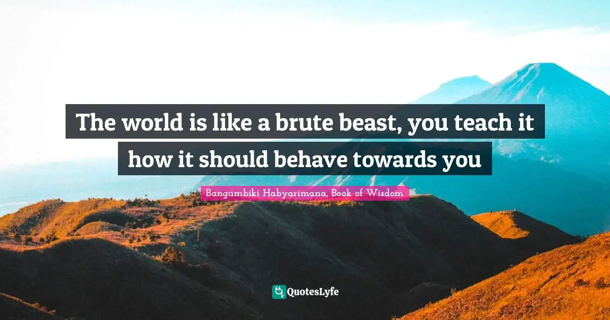 Bangambiki Habyarimana, Book of Wisdom Quotes: The world is like a brute beast, you teach it how it should behave towards you