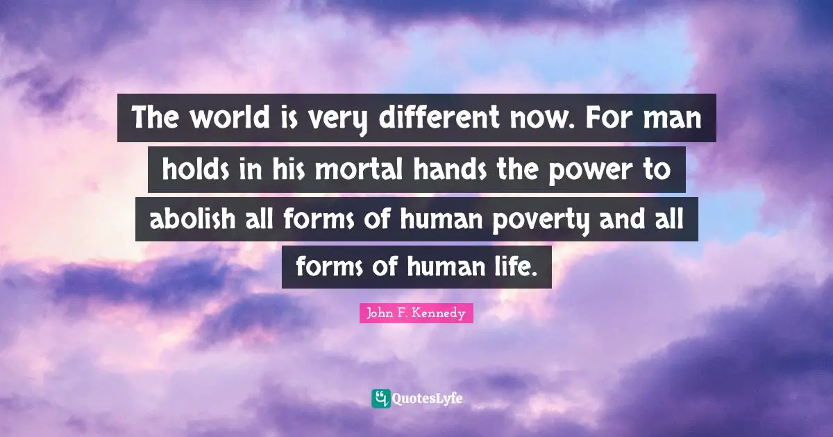 The world is very different now. For man holds in his mortal hands the power to abolish all forms of human poverty and all forms of human life.