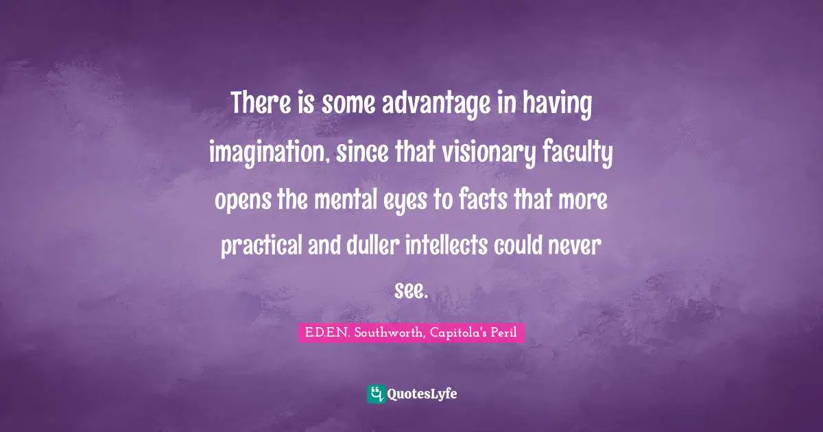 There is some advantage in having imagination, since that visionary faculty opens the mental eyes to facts that more practical and duller intellects could never see.