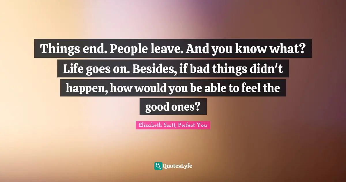Things end. People leave. And you know what? Life goes on. Besides, if bad things didn't happen, how would you be able to feel the good ones?