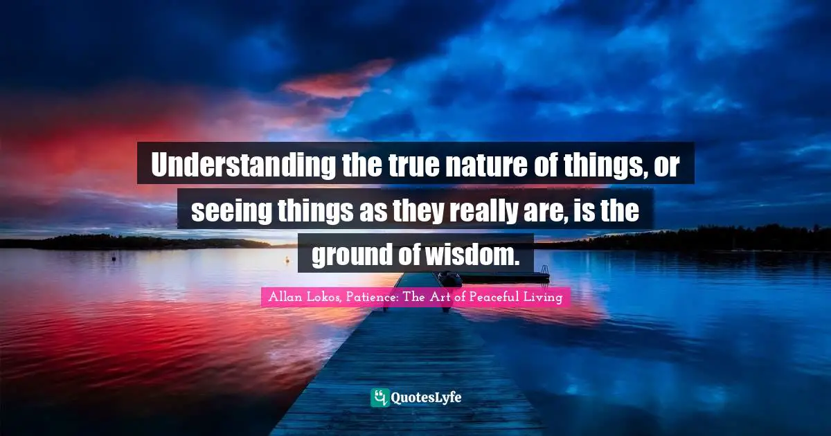 Understanding the true nature of things, or seeing things as they really are, is the ground of wisdom.