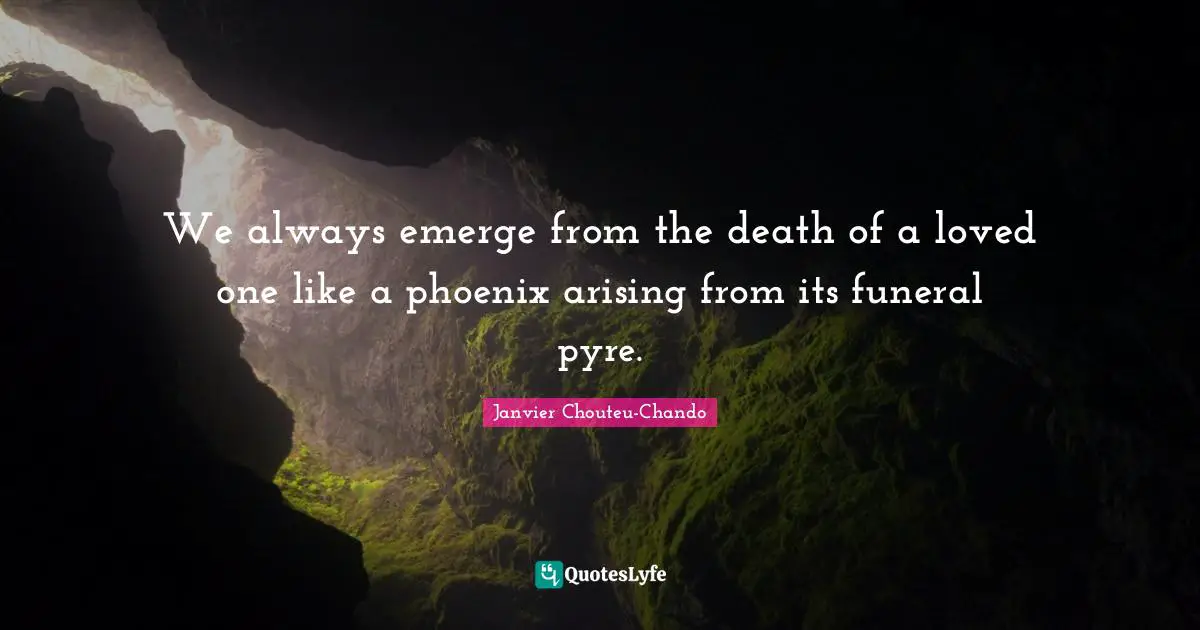 We always emerge from the death of a loved one like a phoenix arising from its funeral pyre.